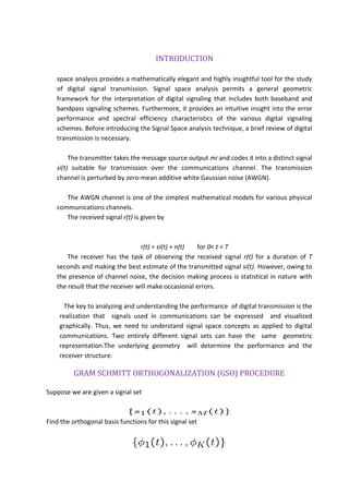 INTRODUCTION
space analysis provides a mathematically elegant and highly insightful tool for the study
of digital signal transmission. Signal space analysis permits a general geometric
framework for the interpretation of digital signaling that includes both baseband and
bandpass signaling schemes. Furthermore, it provides an intuitive insight into the error
performance and spectral efficiency characteristics of the various digital signaling
schemes. Before introducing the Signal Space analysis technique, a brief review of digital
transmission is necessary.
The transmitter takes the message source output mi and codes it into a distinct signal
si(t) suitable for transmission over the communications channel. The transmission
channel is perturbed by zero-mean additive white Gaussian noise (AWGN).
The AWGN channel is one of the simplest mathematical models for various physical
communications channels.
The received signal r(t) is given by
r(t) = si(t) + n(t) for 0< t < T
The receiver has the task of observing the received signal r(t) for a duration of T
seconds and making the best estimate of the transmitted signal si(t). However, owing to
the presence of channel noise, the decision making process is statistical in nature with
the result that the receiver will make occasional errors.
The key to analyzing and understanding the performance of digital transmission is the
realization that signals used in communications can be expressed and visualized
graphically. Thus, we need to understand signal space concepts as applied to digital
communications. Two entirely different signal sets can have the same geometric
representation.The underlying geometry will determine the performance and the
receiver structure.
GRAM SCHMITT ORTHOGONALIZATION (GSO) PROCEDURE
Suppose we are given a signal set
Find the orthogonal basis functions for this signal set
 