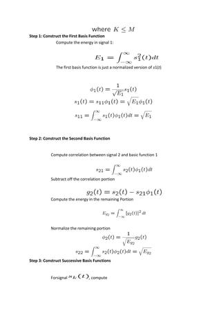 Step 1: Construct the First Basis Function
Compute the energy in signal 1:
The first basis function is just a normalized version of s1(t)
Step 2: Construct the Second Basis Function
Compute correlation between signal 2 and basic function 1
Subtract off the correlation portion
Compute the energy in the remaining Portion
Normalize the remaining portion
Step 3: Construct Successive Basis Functions
Forsignal , compute
 