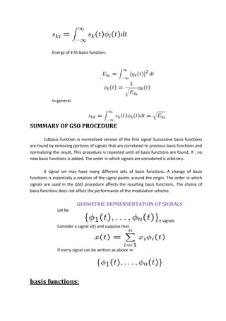 Energy of k-th basis function:
:
In general
SUMMARY OF GSO PROCEDURE
1stbasis function is normalized version of the first signal Successive basis functions
are found by removing portions of signals that are correlated to previous basis functions and
normalizing the result. This procedure is repeated until all basis functions are found. If , no
new basis functions is added. The order in which signals are considered is arbitrary.
A signal set may have many different sets of basis functions. A change of basis
functions is essentially a rotation of the signal points around the origin. The order in which
signals are used in the GSO procedure affects the resulting basis functions. The choice of
basis functions does not affect the performance of the modulation scheme.
GEOMETRIC REPRENSENTATION OF SIGNALS
Let be
n signals
Consider a signal x(t) and suppose that
If every signal can be written as above ⇒
basis functions:
 