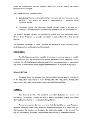 convey any information but helps the receiver to detect and / or correct some of the errors in
the information bearing bits.
There are two methods of channel coding:
1. Block Coding: The encoder takes a block of „k‟ information bits from the source encoder
and adds „r‟ error control bits, where „r‟ is dependent on „k‟ and error control
capabilities desired.
2. Convolution Coding: The information bearing message stream is encoded in a
continuous fashion by continuously interleaving information bits and error control bits.
The Channel decoder recovers the information bearing bits from the coded binary
stream. Error detection and possible correction is also performed by the channel
decoder.
The important parameters of coder / decoder are: Method of coding, efficiency, error
control capabilities and complexity of the circuit.
MODULATOR:
The Modulator converts the input bit stream into an electrical waveform suitable
for transmission over the communication channel. Modulator can be effectively used to
minimize the effects of channel noise, to match the frequency spectrum of transmitted
signal with channel characteristics, to provide the capability to multiplex many signals.
DEMODULATOR:
The extraction of the message from the information bearing waveform produced
by the modulation is accomplished by the demodulator. The output of the demodulator
is bit stream. The important parameter is the method of demodulation.
CHANNEL:
The Channel provides the electrical connection between the source and
destination. The different channels are: Pair of wires, Coaxial cable, Optical fibre, Radio
channel, Satellite channel or combination of any of these.
The communication channels have only finite Bandwidth, non-ideal frequency
response, the signal often suffers amplitude and phase distortion as it travels over the
channel. Also, the signal power decreases due to the attenuation of the channel. The
signal is corrupted by unwanted, unpredictable electrical signals referred to as noise.
 