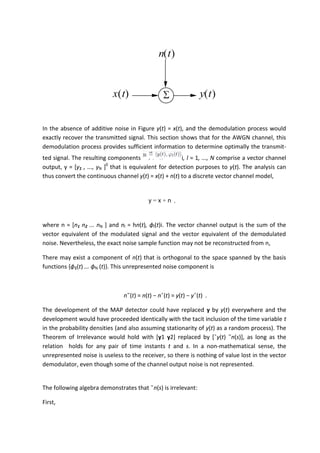 In the absence of additive noise in Figure y(t) = x(t), and the demodulation process would
exactly recover the transmitted signal. This section shows that for the AWGN channel, this
demodulation process provides sufficient information to determine optimally the transmit-
ted signal. The resulting components i, l = 1, ..., N comprise a vector channel
output, y = [y1 , ..., yN ]0
that is equivalent for detection purposes to y(t). The analysis can
thus convert the continuous channel y(t) = x(t) + n(t) to a discrete vector channel model,
y = x + n ,
where n = [n1 n2 ... nN ] and nl = hn(t), ϕl(t)i. The vector channel output is the sum of the
vector equivalent of the modulated signal and the vector equivalent of the demodulated
noise. Nevertheless, the exact noise sample function may not be reconstructed from n,
There may exist a component of n(t) that is orthogonal to the space spanned by the basis
functions {ϕ1(t) ... ϕN (t)}. This unrepresented noise component is
n˜(t) = n(t) − nˆ(t) = y(t) − yˆ(t) .
The development of the MAP detector could have replaced y by y(t) everywhere and the
development would have proceeded identically with the tacit inclusion of the time variable t
in the probability densities (and also assuming stationarity of y(t) as a random process). The
Theorem of Irrelevance would hold with [y1 y2] replaced by [ˆy(t) ˜n(s)], as long as the
relation holds for any pair of time instants t and s. In a non-mathematical sense, the
unrepresented noise is useless to the receiver, so there is nothing of value lost in the vector
demodulator, even though some of the channel output noise is not represented.
The following algebra demonstrates that ˜n(s) is irrelevant:
First,
 