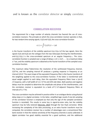 CORRELATION RECEIVER
The requirement for a large number of velocity channels has favored the use of cross-
correlation receivers. The principle on which the cross-correlation receiver operates is that,
for two random time-varying signals, V1(t) and V2(t), the cross-correlation function
is the Fourier transform of the visibility spectrum V1( ) V2( ) of the two signals. Here the
signals V1(t) and V2(t) are the voltages from the two telescopes forming the interferometer,
and V1( ) V2( ) is the cross-correlated spectrum at an angular frequency . The cross-
correlation function is sampled over a range of delays ± T, ± 2 T, . . . to a maximum delay
± T sec, and the visibility spectrum is obtained as the Fourier transform of the sampled cross-
correlation function.
The maximum delay T determines the resolution of the synthesized frequency channel,
1/2T Hz, and the sampling interval AT produces a grating response in frequency at an
interval 1/2 T. The exact shape of the equivalent frequency filter is the Fourier transform of
the weighting applied to the cross-correlation function. If the latter is transformed with
equal weight applied to each delay, then the equivalent frequency filters have a (sin )
/ response, with a half-width of 1.2 / 2T Hz and 22% side lobes. Both positive and negative
delays must be sampled to determine the amplitude and phase of the interferometer, and
the correlation receiver is equivalent to a bank of T / T adjacent frequency filters at
intervals of 1 / T Hz.
The cross-correlation may be achieved in practice either in an analogue device using physical
delay steps or in a digital correlator. In the latter, simplified logic results if one-bit sampling
of the correlation function is employed (so that only the sign of the sampled correlation
function is recorded). This results in some loss in signal-to-noise ratio, but the visibility
spectrum may be fully restored (Weinreb, 1963) through the Van Flyck correction. While
increasing the complexity of the data processing, as an extra Fourier transform must be
computed, the correlation receiver has a number of advantages over a conventional filter
bank receiver in that the relative sensitivity of the frequency channels is easily calibrated. A
digital correlator has good stability essential for a good synthesis, and the additional
 