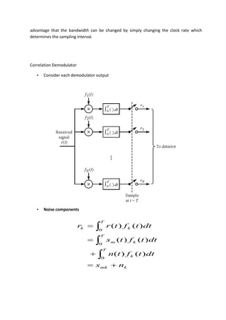 advantage that the bandwidth can be changed by simply changing the clock rate which
determines the sampling interval.
Correlation Demodulator
• Consider each demodulator output
• Noise components
kmk
T
k
T
km
T
kk
ns
dttftn
dttfts
dttftrr







0
0
0
)()(
)()(
)()(
 