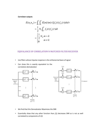 Correlator outputs
km
kmN
dtftfN
ddtftfntnEnnE
T
mk
T T
mkmk










 
0
2
1
)()(
2
1
)()()]()([)(
0
0
0
0 0


EQIVALANCE OF CORRELATION N MATCHED FILTER RECEIVER
• Use filters whose impulse response is the orthonormal basis of signal
• Can show this is exactly equivalent to the
correlation demodulator
• We find that this Demodulator Maximizes the SNR
• Essentially show that any other function than f1() decreases SNR as is not as well
correlated to components of r(t)
 