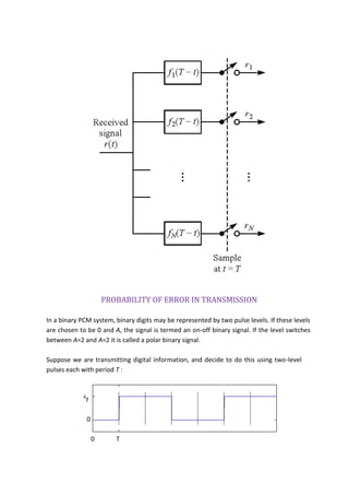 PROBABILITY OF ERROR IN TRANSMISSION
In a binary PCM system, binary digits may be represented by two pulse levels. If these levels
are chosen to be 0 and A, the signal is termed an on-off binary signal. If the level switches
between A=2 and A=2 it is called a polar binary signal.
Suppose we are transmitting digital information, and decide to do this using two-level
pulses each with period T :
A
t
0
0 T
 