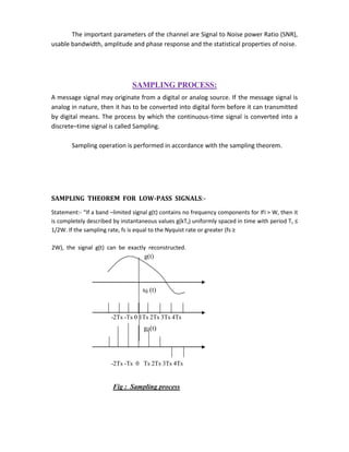 The important parameters of the channel are Signal to Noise power Ratio (SNR),
usable bandwidth, amplitude and phase response and the statistical properties of noise.
SAMPLING PROCESS:
A message signal may originate from a digital or analog source. If the message signal is
analog in nature, then it has to be converted into digital form before it can transmitted
by digital means. The process by which the continuous-time signal is converted into a
discrete–time signal is called Sampling.
Sampling operation is performed in accordance with the sampling theorem.
SAMPLING THEOREM FOR LOW-PASS SIGNALS:-
Statement:- “If a band –limited signal g(t) contains no frequency components for ‫׀‬f‫׀‬ > W, then it
is completely described by instantaneous values g(kTs) uniformly spaced in time with period Ts ≤
1/2W. If the sampling rate, fs is equal to the Nyquist rate or greater (fs ≥
2W), the signal g(t) can be exactly reconstructed.
g(t)
sδ (t)
-2Ts -Ts 0 1Ts 2Ts 3Ts 4Ts
gδ(t)
-2Ts -Ts 0 Ts 2Ts 3Ts 4Ts
Fig : Sampling process
 