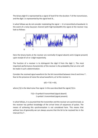 The binary digit 0 is represented by a signal of level 0 for the duration T of the transmission,
and the digit 1 is represented by the signal level At .
In what follows we do not consider modulating the signal — it is transmitted at baseband. In
the event of a noisy Gaussian channel (with high bandwidth) the signal at the receiver may
look as follows:
A
0
0 T
Here the binary levels at the receiver are nominally 0 (signal absent) and A (signal present)
upon receipt of a 0 or 1 digit respectively.
The function of a receiver is to distinguish the digit 0 from the digit 1. The most
important performance characteristic of the receiver is the probability that an error will
be made in such a determination.
Consider the received signal waveform for the bit transmitted between time 0 and time T .
Due to the presence of noise the actual waveform y.t/ at the receiver is
y(t) = f (t) + n(t),
where f (t) is the ideal noise-free signal. In the case described the signal f (t) is
f (t) = 0 symbol 0 transmitted (signal absent)
1 symbol 1 transmitted (signal present).
In what follows, it is assumed that the transmitter and the receiver are synchronised, so
the receiver has perfect knowledge of the arrival times of sequences of pulses. The
means of achieving this synchronisation is not considered here. This means that
without loss of generality we can always assume that the bit to be received lies in the
interval 0 to T .
 