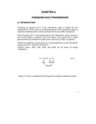 CHAPTER 4
PASSBAND DATA TRANSMISSION
2.1 INTRODUCTION
Referring to Equation (2.1), if the information signal is digital and the
amplitude (lV of the carrier is varied proportional to the information signal, a
digitally modulated signal called amplitude shift keying (ASK) is produced.
If the frequency (f) is varied proportional to the information signal, frequency
shift keying (FSK) is produced, and if the phase of the carrier (0) is varied
proportional to the information signal, phase shift keying (PSK) is produced.
If both the amplitude and the phase are varied proportional to the information
signal, quadrature amplitude modulation
(QAM) results. ASK, FSK, PSK, and QAM are all forms of digital
modulation:
(2.1)
Figure 2-1 shows a simplified block diagram for a digital modulation system.
1
 