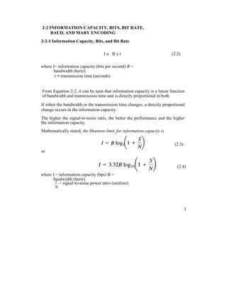 2-2 INFORMATION CAPACITY, BITS, BIT RATE,
BAUD, AND MARY ENCODING
2-2-1 Information Capacity, Bits, and Bit Rate
I α B x t (2.2)
where I= information capacity (bits per second) B =
bandwidth (hertz)
t = transmission time (seconds)
From Equation 2-2, it can be seen that information capacity is a linear function
of bandwidth and transmission time and is directly proportional to both.
If either the bandwidth or the transmission time changes, a directly proportional
change occurs in the information capacity.
The higher the signal-to-noise ratio, the better the performance and the higher
the information capacity.
Mathematically stated, the Shannon limit_for information capacity is
(2.3)
or
(2.4)
where I = information capacity (bps) B =
bandwidth (hertz)
S
= signal-to-noise power ratio (unitless)
N
3
 