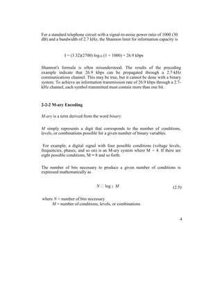 For a standard telephone circuit with a signal-to-noise power ratio of 1000 (30
dB) and a bandwidth of 2.7 kHz, the Shannon limit for information capacity is
I = (3.32)(2700) log10 (1 + 1000) = 26.9 kbps
Shannon's formula is often misunderstood. The results of the preceding
example indicate that 26.9 kbps can be propagated through a 2.7-kHz
communications channel. This may be true, but it cannot be done with a binary
system. To achieve an information transmission rate of 26.9 kbps through a 2.7-
kHz channel, each symbol transmitted must contain more than one bit.
2-2-2 M-ary Encoding
M-ary is a term derived from the word binary.
M simply represents a digit that corresponds to the number of conditions,
levels, or combinations possible for a given number of binary variables.
For example, a digital signal with four possible conditions (voltage levels,
frequencies, phases, and so on) is an M-ary system where M = 4. If there are
eight possible conditions, M = 8 and so forth.
The number of bits necessary to produce a given number of conditions is
expressed mathematically as
N log 2 M (2.5)
where N = number of bits necessary
M = number of conditions, levels, or combinations
4
 