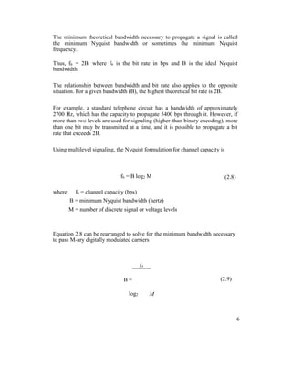 The minimum theoretical bandwidth necessary to propagate a signal is called
the minimum Nyquist bandwidth or sometimes the minimum Nyquist
frequency.
Thus, fb = 2B, where fb is the bit rate in bps and B is the ideal Nyquist
bandwidth.
The relationship between bandwidth and bit rate also applies to the opposite
situation. For a given bandwidth (B), the highest theoretical bit rate is 2B.
For example, a standard telephone circuit has a bandwidth of approximately
2700 Hz, which has the capacity to propagate 5400 bps through it. However, if
more than two levels are used for signaling (higher-than-binary encoding), more
than one bit may be transmitted at a time, and it is possible to propagate a bit
rate that exceeds 2B.
Using multilevel signaling, the Nyquist formulation for channel capacity is
fb = B log2 M (2.8)
where fb = channel capacity (bps)
B = minimum Nyquist bandwidth (hertz)
M = number of discrete signal or voltage levels
Equation 2.8 can be rearranged to solve for the minimum bandwidth necessary
to pass M-ary digitally modulated carriers
f b
(2.9)B =
log2 M
6
 