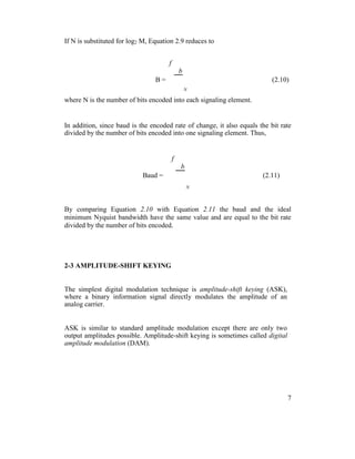 If N is substituted for log2 M, Equation 2.9 reduces to
f
b
B = (2.10)
N
where N is the number of bits encoded into each signaling element.
In addition, since baud is the encoded rate of change, it also equals the bit rate
divided by the number of bits encoded into one signaling element. Thus,
f
b
Baud = (2.11)
N
By comparing Equation 2.10 with Equation 2.11 the baud and the ideal
minimum Nyquist bandwidth have the same value and are equal to the bit rate
divided by the number of bits encoded.
2-3 AMPLITUDE-SHIFT KEYING
The simplest digital modulation technique is amplitude-shift keying (ASK),
where a binary information signal directly modulates the amplitude of an
analog carrier.
ASK is similar to standard amplitude modulation except there are only two
output amplitudes possible. Amplitude-shift keying is sometimes called digital
amplitude modulation (DAM).
7
 