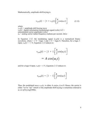 Mathematically, amplitude-shift keying is
(2.12)
where
vask(t) = amplitude-shift keying wave
vm(t) = digital information (modulating) signal (volts) A/2 =
unmodulated carrier amplitude (volts)
ωc = analog carrier radian frequency (radians per second, 2πfct)
In Equation 2.12, the modulating signal [vm(t)] is a normalized binary
waveform, where + 1 V = logic 1 and -1 V = logic 0. Therefore, for a logic 1
input, vm(t) = + 1 V, Equation 2.12 reduces to
and for a logic 0 input, vm(t) = -1 V, Equation 2.12 reduces to
Thus, the modulated wave vask(t), is either A cos(ωc t) or 0. Hence, the carrier is
either "on"or "off," which is why amplitude-shift keying is sometimes referred to
as on-off keying(OOK).
8
 