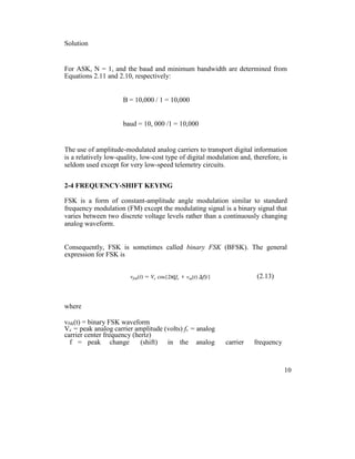 Solution
For ASK, N = 1, and the baud and minimum bandwidth are determined from
Equations 2.11 and 2.10, respectively:
B = 10,000 / 1 = 10,000
baud = 10, 000 /1 = 10,000
The use of amplitude-modulated analog carriers to transport digital information
is a relatively low-quality, low-cost type of digital modulation and, therefore, is
seldom used except for very low-speed telemetry circuits.
2-4 FREQUENCY-SHIFT KEYING
FSK is a form of constant-amplitude angle modulation similar to standard
frequency modulation (FM) except the modulating signal is a binary signal that
varies between two discrete voltage levels rather than a continuously changing
analog waveform.
Consequently, FSK is sometimes called binary FSK (BFSK). The general
expression for FSK is
(2.13)
where
vfsk(t) = binary FSK waveform
Vc = peak analog carrier amplitude (volts) fc = analog
carrier center frequency (hertz)
f = peak change (shift) in the analog carrier frequency
10
 