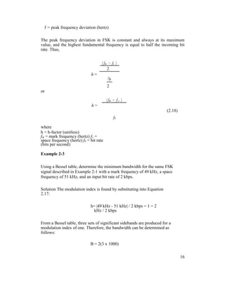 f = peak frequency deviation (hertz)
The peak frequency deviation in FSK is constant and always at its maximum
value, and the highest fundamental frequency is equal to half the incoming bit
rate. Thus,
| fm − fs |
h =
2
f
b
2
or
h =
| fm − f s |
(2.18)
fb
where
h = h-factor (unitless)
fm = mark frequency (hertz) fs =
space frequency (hertz) fb = bit rate
(bits per second)
Example 2-3
Using a Bessel table, determine the minimum bandwidth for the same FSK
signal described in Example 2-1 with a mark frequency of 49 kHz, a space
frequency of 51 kHz, and an input bit rate of 2 kbps.
Solution The modulation index is found by substituting into Equation
2.17:
h= |49 kHz - 51 kHz| / 2 kbps = 1 = 2
kHz / 2 kbps
From a Bessel table, three sets of significant sidebands are produced for a
modulation index of one. Therefore, the bandwidth can be determined as
follows:
B = 2(3 x 1000)
16
 