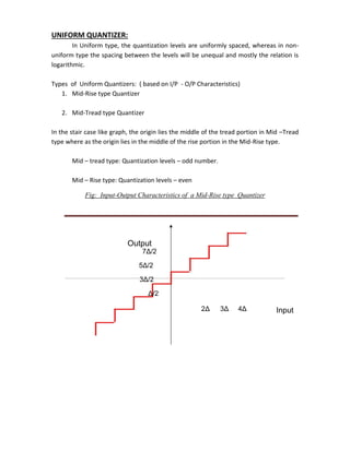 UNIFORM QUANTIZER:
In Uniform type, the quantization levels are uniformly spaced, whereas in non-
uniform type the spacing between the levels will be unequal and mostly the relation is
logarithmic.
Types of Uniform Quantizers: ( based on I/P - O/P Characteristics)
1. Mid-Rise type Quantizer
2. Mid-Tread type Quantizer
In the stair case like graph, the origin lies the middle of the tread portion in Mid –Tread
type where as the origin lies in the middle of the rise portion in the Mid-Rise type.
Mid – tread type: Quantization levels – odd number.
Mid – Rise type: Quantization levels – even
Fig: Input-Output Characteristics of a Mid-Rise type Quantizer
Output
7Δ/2
5Δ/2
3Δ/2
Δ/2
2Δ 3Δ 4Δ Input
 