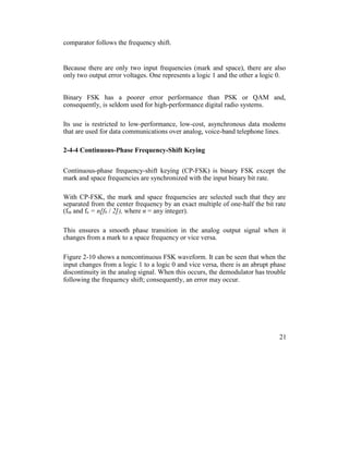 comparator follows the frequency shift.
Because there are only two input frequencies (mark and space), there are also
only two output error voltages. One represents a logic 1 and the other a logic 0.
Binary FSK has a poorer error performance than PSK or QAM and,
consequently, is seldom used for high-performance digital radio systems.
Its use is restricted to low-performance, low-cost, asynchronous data modems
that are used for data communications over analog, voice-band telephone lines.
2-4-4 Continuous-Phase Frequency-Shift Keying
Continuous-phase frequency-shift keying (CP-FSK) is binary FSK except the
mark and space frequencies are synchronized with the input binary bit rate.
With CP-FSK, the mark and space frequencies are selected such that they are
separated from the center frequency by an exact multiple of one-half the bit rate
(fm and fs = n[fb / 2]), where n = any integer).
This ensures a smooth phase transition in the analog output signal when it
changes from a mark to a space frequency or vice versa.
Figure 2-10 shows a noncontinuous FSK waveform. It can be seen that when the
input changes from a logic 1 to a logic 0 and vice versa, there is an abrupt phase
discontinuity in the analog signal. When this occurs, the demodulator has trouble
following the frequency shift; consequently, an error may occur.
21
 