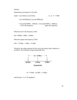 Solution
Substituting into Equation 2-20 yields
output = [sin (2πfat)] x [sin (2πfct)] ; fa = fb / 2 = 5 MHz
= [sin 2π(5MHz)t)] x [sin 2π(70MHz)t)]
= 0.5cos[2π(70MHz – 5MHz)t] – 0.5cos[2π(70MHz + 5MHz)t]
lower side frequency upper side frequency
Minimum lower side frequency (LSF):
LSF=70MHz - 5MHz = 65MHz
Maximum upper side frequency (USF):
USF = 70 MHz + 5 MHz = 75 MHz
Therefore, the output spectrum for the worst-case binary input conditions is
as follows: The minimum Nyquist bandwidth (B) is
B = 75 MHz - 65 MHz = 10 MHz
and the baud = fb or 10 megabaud.
29
 