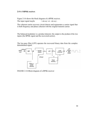 2-5-1-3 BPSK receiver.
Figure 2-16 shows the block diagram of a BPSK receiver.
The input signal maybe + sin ωct or - sin ωct .
The coherent carrier recovery circuit detects and regenerates a carrier signal that
is both frequency and phase coherent with the original transmit carrier.
The balanced modulator is a product detector; the output is the product d the two
inputs (the BPSK signal and the recovered carrier).
The low-pass filter (LPF) operates the recovered binary data from the complex
demodulated signal.
FIGURE 2-16 Block diagram of a BPSK receiver
30
 