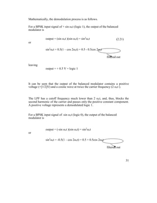 Mathematically, the demodulation process is as follows.
For a BPSK input signal of + sin ωct (logic 1), the output of the balanced
modulator is
output = (sin ωct )(sin ωct) = sin2
ωct (2.21)
or
sin2
ωct = 0.5(1 – cos 2ωct) = 0.5 - 0.5cos 2ωct
filtered out
leaving
output = + 0.5 V = logic 1
It can be seen that the output of the balanced modulator contains a positive
voltage (+[1/2]V) and a cosine wave at twice the carrier frequency (2 ωct ).
The LPF has a cutoff frequency much lower than 2 ωct, and, thus, blocks the
second harmonic of the carrier and passes only the positive constant component.
A positive voltage represents a demodulated logic 1.
For a BPSK input signal of -sin ωct (logic 0), the output of the balanced
modulator is
output = (-sin ωct )(sin ωct) = sin2
ωct
or
sin2
ωct = -0.5(1 – cos 2ωct) = 0.5 + 0.5cos 2ωct
filtered out
31
 