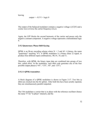 leaving
output = - 0.5 V = logic 0
The output of the balanced modulator contains a negative voltage (-[l/2]V) and a
cosine wave at twice the carrier frequency (2ωct).
Again, the LPF blocks the second harmonic of the carrier and passes only the
negative constant component. A negative voltage represents a demodulated logic
0.
2-5-2 Quaternary Phase-Shift Keying
QPSK is an M-ary encoding scheme where N = 2 and M= 4 (hence, the name
"quaternary" meaning "4"). A QPSK modulator is a binary (base 2) signal, to
produce four different input combinations,: 00, 01, 10, and 11.
Therefore, with QPSK, the binary input data are combined into groups of two
bits, called dibits. In the modulator, each dibit code generates one of the four
possible output phases (+45°, +135°, -45°, and -135°).
2-5-2-1 QPSK transmitter.
A block diagram of a QPSK modulator is shown in Figure 2-17. Two bits (a
dibit) are clocked into the bit splitter. After both bits have been serially inputted,
they are simultaneously parallel outputted.
The I bit modulates a carrier that is in phase with the reference oscillator (hence
the name "I" for "in phase" channel), and the
32
 