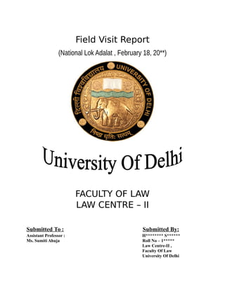 Field Visit Report
(National Lok Adalat , February 18, 20**)
FACULTY OF LAW
LAW CENTRE – II
Submitted To : Submitted By:
Assistant Professor : H******** S******
Ms. Sumiti Ahuja Roll No – 1*****
Law Centre-II ,
Faculty Of Law
University Of Delhi
 