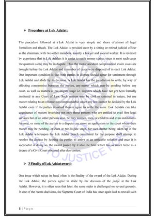  Procedure at Lok Adalat:
The procedure followed at a Lok Adalat is very simple and shorn of almost all legal
formalism and rituals. The Lok Adalat is presided over by a sitting or retired judicial officer
as the chairman, with two other members, usually a lawyer and asocial worker. It is revealed
by experience that in Lok Adalats it is easier to settle money claims since in most such cases
the quantum alone may be in dispute. Thus the motor accident compensation claim cases are
brought before the Lok Adalat and a number of cases were disposed of in each Lok Adalat.
One important condition is that both parties in dispute should agree for settlement through
Lok Adalat and abide by its decision. A Lok Adalat has the jurisdiction to settle, by way of
effecting compromise between the parties, any matter which may be pending before any
court, as well as matters at pre-litigate stage i.e. disputes which have not yet been formally
instituted in any Court of Law. Such matters may be civil or criminal in nature, but any
matter relating to an offence not compoundable under any law cannot be decided by the Lok
Adalat even if the parties involved therein agree to settle the same. Lok Adalats can take
cognizance of matters involving not only those persons who are entitled to avail free legal
services but of all other persons also, be they women, men, or children and even institutions.
Anyone, or more of the parties to a dispute can move an application to the court where their
matter may be pending, or even at pre-litigate stage, for such matter being taken up in the
Lok Adalat whereupon the Lok Adalat Bench constituted for the purpose shall attempt to
resolve the dispute by helping the parties to arrive at an amicable solution and once it is
successful in doing so, the award passed by it shall be final which has as much force as a
decree of a Civil Court obtained after due contest.
 3FinalityofLokAdalataward:
One issue which raises its head often is the finality of the award of the Lok Adalat. During
the Lok Adalat, the parties agree to abide by the decision of the judge at the Lok
Adalat. However, it is often seen that later, the same order is challenged on several grounds.
In one of the recent decisions, the Supreme Court of India has once again laid to rest all such
8 | P a g e
 