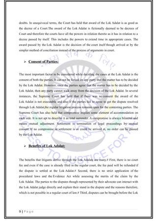 doubts. In unequivocal terms, the Court has held that award of the Lok Adalat is as good as
the decree of a Court.The award of the Lok Adalat is fictionally deemed to be decrees of
Court and therefore the courts have all the powers in relation thereto as it has in relation to a
decree passed by itself. This includes the powers to extend time in appropriate cases. The
award passed by the Lok Adalat is the decision of the court itself though arrived at by the
simpler method of conciliation instead of the process of arguments in court.
 Consent of Parties:
The most important factor to be considered while deciding the cases at the Lok Adalat is the
consent of both the parties. It can not be forced on any party that the matter has to be decided
by the Lok Adalat. However, once the parties agree that the matter has to be decided by the
Lok Adalat, then any party cannot walk away from the decision of the Lok Adalat. In several
instances, the Supreme Court has held that if there was no consent the award of the
Lok Adalat is not executable and also if the parties fail to agree to get the dispute resolved
through Lok Adalat,the regular litigation process remains open for the contesting parties. The
Supreme Court has also held that compromise implies some element of accommodation on
each side. It is not apt to describe it as total surrender. A compromise is always bilateral and
means mutual adjustment. Settlement is termination of legal proceedings by mutual
consent. If no compromise or settlement is or could be arrived at, no order can be passed
by the Lok Adalat.
 Benefits of Lok Adalat:
The benefits that litigants derive through the Lok Adalats are many.# First, there is no court
fee and even if the case is already filed in the regular court, the fee paid will be refunded if
the dispute is settled at the Lok Adalat.# Second, there is no strict application of the
procedural laws and the Evidence Act while assessing the merits of the claim by the
Lok Adalat. The parties to the disputes though represented by their advocate can interact with
the Lok Adalat judge directly and explain their stand in the dispute and the reasons therefore,
which is not possible in a regular court of law.# Third, disputes can be brought before the Lok
9 | P a g e
 