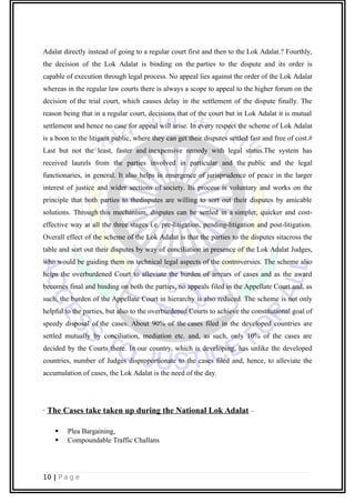 Adalat directly instead of going to a regular court first and then to the Lok Adalat.? Fourthly,
the decision of the Lok Adalat is binding on the parties to the dispute and its order is
capable of execution through legal process. No appeal lies against the order of the Lok Adalat
whereas in the regular law courts there is always a scope to appeal to the higher forum on the
decision of the trial court, which causes delay in the settlement of the dispute finally. The
reason being that in a regular court, decisions that of the court but in Lok Adalat it is mutual
settlement and hence no case for appeal will arise. In every respect the scheme of Lok Adalat
is a boon to the litigant public, where they can get their disputes settled fast and free of cost.#
Last but not the least, faster and inexpensive remedy with legal status.The system has
received laurels from the parties involved in particular and the public and the legal
functionaries, in general. It also helps in emergence of jurisprudence of peace in the larger
interest of justice and wider sections of society. Its process is voluntary and works on the
principle that both parties to thedisputes are willing to sort out their disputes by amicable
solutions. Through this mechanism, disputes can be settled in a simpler, quicker and cost-
effective way at all the three stages i.e. pre-litigation, pending-litigation and post-litigation.
Overall effect of the scheme of the Lok Adalat is that the parties to the disputes sitacross the
table and sort out their disputes by way of conciliation in presence of the Lok Adalat Judges,
who would be guiding them on technical legal aspects of the controversies. The scheme also
helps the overburdened Court to alleviate the burden of arrears of cases and as the award
becomes final and binding on both the parties, no appeals filed in the Appellate Court and, as
such, the burden of the Appellate Court in hierarchy is also reduced. The scheme is not only
helpful to the parties, but also to the overburdened Courts to achieve the constitutional goal of
speedy disposal of the cases. About 90% of the cases filed in the developed countries are
settled mutually by conciliation, mediation etc. and, as such, only 10% of the cases are
decided by the Courts there. In our country, which is developing, has unlike the developed
countries, number of Judges disproportionate to the cases filed and, hence, to alleviate the
accumulation of cases, the Lok Adalat is the need of the day.
· The Cases take taken up during the National Lok Adalat –
 Plea Bargaining,
 Compoundable Traffic Challans
10 | P a g e
 