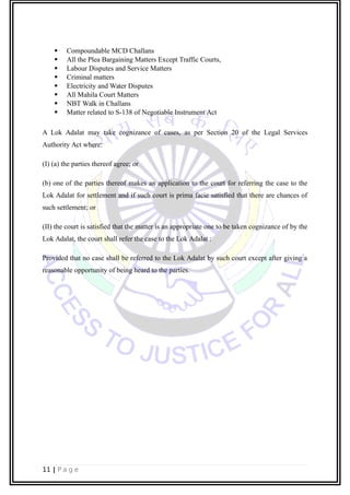  Compoundable MCD Challans
 All the Plea Bargaining Matters Except Traffic Courts,
 Labour Disputes and Service Matters
 Criminal matters
 Electricity and Water Disputes
 All Mahila Court Matters
 NBT Walk in Challans
 Matter related to S-138 of Negotiable Instrument Act
A Lok Adalat may take cognizance of cases, as per Section 20 of the Legal Services
Authority Act where:
(I) (a) the parties thereof agree; or
(b) one of the parties thereof makes an application to the court for referring the case to the
Lok Adalat for settlement and if such court is prima facie satisfied that there are chances of
such settlement; or
(II) the court is satisfied that the matter is an appropriate one to be taken cognizance of by the
Lok Adalat, the court shall refer the case to the Lok Adalat :
Provided that no case shall be referred to the Lok Adalat by such court except after giving a
reasonable opportunity of being heard to the parties.
11 | P a g e
 