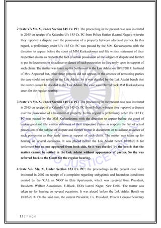 2.State V/s Mr. X, Under Section 145 Cr. PC: The proceeding in the present case was instituted
in 2015 on receipt of a Kalandra U/s 145 Cr. PC from Police Station (Laxmi Nagar), wherein
they reported a dispute over the possession of a property between aforesaid parties. In this
regard, a preliminary order U/s 145 Cr. PC was passed by the MM Karkardooma with the
direction to appear before the court of MM Karkardooma and file written statement of their
respective claims as respects the fact of actual possession of the subject of dispute and further
to put in documents or to adduce evidence of such possession as they reply upon in support of
such claim. The matter was taken up for Settlement in the Lok Adalat on 10/02/2018: husband
of Mrs. Appeared but, other three persons did not appear. In the absence of remaining parties
the case could not settled in the Lok Adalat. So it was decided by the Lak Adalat bench that
the matter cannot be decided in the Lok Adalat. The case was referred back MM Karkardooma
court for the regular hearing.
3.State V/s Mr. X, Under Section 145 Cr. PC: The proceeding in the present case was instituted
in 2013 on receipt of a Kalandra U/s 145 Cr. PC from Police, wherein they reported a dispute
over the possession of a basement of property. In this regard, a preliminary order U/s 145 Cr.
PC was passed by the MM Karkardooma with the direction to appear before the court of
undersigned and file written statement of their respective claims as respects the fact of actual
possession of the subject of dispute and further to put in documents or to adduce evidence of
such possession as they reply upon in support of such claim. The matter was taken up for
hearing on several occasions. It was placed before the Lok Adalat bench 10/02/2018 for
settlement but no one appeared from both side. So it was decided by the bench that the
matter cannot be settled in the Lok Adalat without appearance of parties. So the was
referred back to the Court for the regular hearing.
4.State V/s, Mr. X, Under Section 133 Cr. PC: the proceedings in the present case were
instituted in 2002 on receipt of a complaint regarding unhygienic and hazardous conditions
created by the ‘CAL an NGO’ in Ekta Apartments, which was received from President,
Residents Welfare Association, E-Block, DDA Laxmi Nagar, New Delhi. The matter was
taken up for hearing on several occasions. It was placed before the Lok Adalat Bench on
10/02/2018. On the said date, the current President, Ex. President, Present General Secretary
13 | P a g e
 
