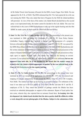 & Mr. Rahul Tiwari Joint Secretary (Present) for the RWA, Laxmi Nagar, New Delhi. No one
appeared for Sh. P. K. of NGO. The RWA informed that Sh. P. K. had expired & his wife was
not running the NGO. They also stated that lack of hygiene by the NGO & related problems
still persisted. In view of the facts of the matter, Lok Adalat Bench decided that as the second
party is not represented today, the matter cannot be decided in the Lok Adalat. The case was
referred back to the court of MM Karkardooma to take up in the regular hearing and also that
SDMC be made a party & fresh report be called from the local Police.
5. State V/s Mr. X & Mr. Y, Under Section 145 Cr. PC: The proceeding in the present case
was instituted in 2006 on receipt of a Kalandra U/s 145 Cr. PC from Police Station
(Ambedkar Nagar), wherein they reported a dispute over the possession of a property
between aforesaid parties. In this regard, a preliminary order U/s 145 Cr. PC was passed by
the SDM (Hauz Khas) with the direction to appear before the court of MM Karkardooma and
file written statement of their respective claims as respects the fact of actual possession of the
subject of dispute further to put in document or to adduce evidence of such possession as they
reply upon in support of such claim. The matter was taken up for hearing on several
occasions. It was placed before the Lok Adalat bench 10/02/2018 for settlement but no one
appeared from both side. So it was decided by the bench that the matter cannot be
settled in the Lok Adalat without appearance of parties. So the was referred back to the
Court of MM Karkardooma for the regular hearing.
6. State V/s Mr. X, Under Section 133 Cr. PC: the proceedings in the present case were
instituted in 2013 on receipt of an application U/s 133 Cr. PC, 1973 for the removal and
stopping of nuisance permanently at and around the Dhalao Ghar No. 14/4, CSC Complex,
New Delhi. The matter was taken up for hearing on several occasions. For settlement of the
issue it was taken up in the Lok Adalat on 12/11/2016. On the said date Sh Y. and Sh. Z
employees of Sh. X. They stated that problem of garbage outside the Dhalao has been
resolved on submitted photographs in support of this statement. Report of local police has
also come, wherein they also reported that no nuisance found there. In keeping view this
development Lok Adalat bench decided that the above parties shall file affidavits within
a week alongwith current photographs of the Dhalao. Subject to the submission of this
14 | P a g e
 