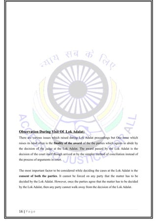 Observation During Visit Of Lok Adalat:
There are various issues which raised during Lok Adalat proceedings but One issue which
raises its head often is the finality of the award of the the parties which agrees to abide by
the decision of the judge at the Lok Adalat. The award passed by the Lok Adalat is the
decision of the court itself though arrived at by the simpler method of conciliation instead of
the process of arguments in court.
The most important factor to be considered while deciding the cases at the Lok Adalat is the
consent of both the parties. It cannot be forced on any party that the matter has to be
decided by the Lok Adalat. However, once the parties agree that the matter has to be decided
by the Lok Adalat, then any party cannot walk away from the decision of the Lok Adalat.
16 | P a g e
 