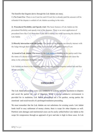 The benefits that litigants derive through the Lok Adalats are many.
1 ) No Court Fee -There is no Court fee and if Court fee is already paid the amount will be
refunded if the dispute is settled at Lok Adalat according to the rules.
2) Procedural Flexibility and Speedy trial -The basic features of Lok Adalat are the
procedural flexibility and speedy trial of the disputes. There is no strict application of
procedural laws like Civil Procedure Code and Evidence Act while accessing the claim by
Lok Adalat.
3) Directly interaction with the Judge -The parties to the dispute can directly interact with
the Judge through their Counsel which is not possible in Regular Courts of Law.
4) Award of Lok Adalat -The award by the Lok Adalat is binding on the parties and it has
the status of a decree of a Civil Court and it is non- appealable which does not cause the
delay in the settlement of disputes finally.
Lok Adalats are boon to the litigating public, they can get their disputes settled fast and free
of cost amicably.
CONCLUSION
The Lok Adalat proceedings were very conducive to seeking amicable resolution to disputes
and saved the parties the cost of litigation. While a similar conducive environment is
provided for in mediation, Lok Adalat proceedings are a lot quicker, saving parties the
emotional and social travails of a prolonged mediation proceeding.
We must remember that the Lok Adalats are not substitutes for existing courts. Lok Adalat
lends itself to easy settlement of money claims; there is scope for other disputes as well.
Partition suits damages and matrimonial cases can be easily settled before Lok Adalat as the
scope for compromise through an approach of give and take is high in these cases. In Lok
17 | P a g e
 