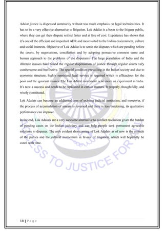 Adalat justice is dispensed summarily without too much emphasis on legal technicalities. It
has to be a very effective alternative to litigation. Lok Adalat is a boon to the litigant public,
where they can get their dispute settled faster and at free of cost. Experience has shown that
it’s one of the efficient and important ADR and most suited to the Indian environment, culture
and social interests. Objective of Lok Adalat is to settle the disputes which are pending before
the courts, by negotiations, conciliation and by adopting persuasive common sense and
human approach to the problems of the disputants. The large population of India and the
illiterate masses have found the regular dispensation of justice through regular courts very
cumbersome and ineffective. The special condition prevailing in the Indian society and due to
economic structure, highly sensitized legal service is required which is efficacious for the
poor and the ignorant masses. The Lok Adalat movement is no more an experiment in India.
It’s now a success and needs to be replicated in certain matters. It properly, thoughtfully, and
wisely constituted,
Lok Adalats can become an additional arm of existing judicial institution, and moreover, if
the process of accumulation of arrears is reversed and there is less burdening, its qualitative
performance can improve.
In the end, Lok Adalats are a very welcome alternative to conflict resolution given the burden
of pending cases on the Indian judiciary and can help people seek permanent agreeable
solutions to disputes. The only evident shortcoming of Lok Adalats as of now is the attitude
of the parties and the cultural momentum in favour of litigation, which will hopefully be
cured with time.
18 | P a g e
 