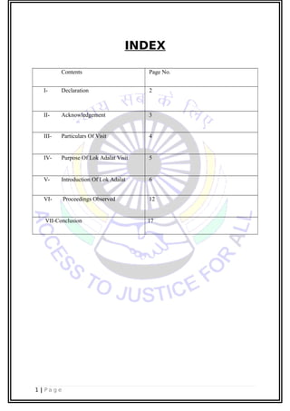INDEX
Contents Page No.
I- Declaration 2
II- Acknowledgement 3
III- Particulars Of Visit 4
IV- Purpose Of Lok Adalat Visit 5
V- Introduction Of Lok Adalat 6
VI- Proceedings Observed 12
VII-Conclusion 17
1 | P a g e
 