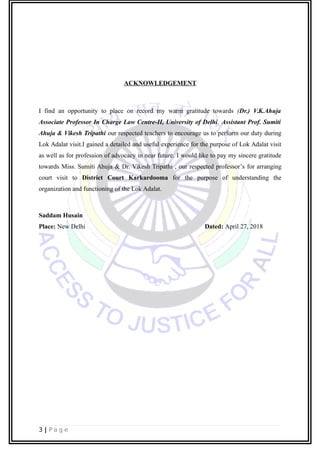 ACKNOWLEDGEMENT
I find an opportunity to place on record my warm gratitude towards (Dr.) V.K.Ahuja
Associate Professor In Charge Law Centre-II, University of Delhi, Assistant Prof. Sumiti
Ahuja & Vikesh Tripathi our respected teachers to encourage us to perform our duty during
Lok Adalat visit.I gained a detailed and useful experience for the purpose of Lok Adalat visit
as well as for profession of advocacy in near future. I would like to pay my sincere gratitude
towards Miss. Sumiti Ahuja & Dr. Vikesh Tripathi , our respected professor’s for arranging
court visit to District Court Karkardooma for the purpose of understanding the
organization and functioning of the Lok Adalat.
Saddam Husain
Place: New Delhi Dated: April 27, 2018
3 | P a g e
 