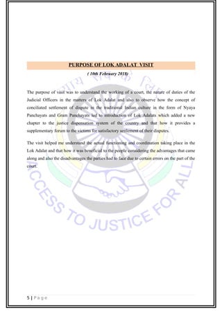 PURPOSE OF LOK ADALAT VISIT
( 10th February 2018)
The purpose of visit was to understand the working of a court, the nature of duties of the
Judicial Officers in the matters of Lok Adalat and also to observe how the concept of
conciliated settlement of dispute in the traditional Indian culture in the form of Nyaya
Panchayats and Gram Panchayats led to introduction of Lok Adalats which added a new
chapter to the justice dispensation system of the country and that how it provides a
supplementary forum to the victims for satisfactory settlement of their disputes.
The visit helped me understand the actual functioning and coordination taking place in the
Lok Adalat and that how it was beneficial to the people considering the advantages that came
along and also the disadvantages the parties had to face due to certain errors on the part of the
court.
5 | P a g e
 