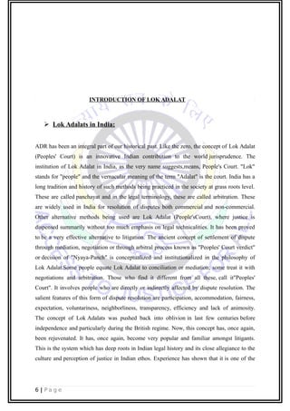 INTRODUCTION OF LOK ADALAT
 Lok Adalats in India:
ADR has been an integral part of our historical past. Like the zero, the concept of Lok Adalat
(Peoples' Court) is an innovative Indian contribution to the world jurisprudence. The
institution of Lok Adalat in India, as the very name suggests,means, People's Court. "Lok"
stands for "people" and the vernacular meaning of the term "Adalat" is the court. India has a
long tradition and history of such methods being practiced in the society at grass roots level.
These are called panchayat and in the legal terminology, these are called arbitration. These
are widely used in India for resolution of disputes both commercial and non-commercial.
Other alternative methods being used are Lok Adalat (People'sCourt), where justice is
dispensed summarily without too much emphasis on legal technicalities. It has been proved
to be a very effective alternative to litigation. The ancient concept of settlement of dispute
through mediation, negotiation or through arbitral process known as "Peoples' Court verdict"
or decision of "Nyaya-Panch" is conceptualized and institutionalized in the philosophy of
Lok Adalat.Some people equate Lok Adalat to conciliation or mediation; some treat it with
negotiations and arbitration. Those who find it different from all these, call it"Peoples'
Court". It involves people who are directly or indirectly affected by dispute resolution. The
salient features of this form of dispute resolution are participation, accommodation, fairness,
expectation, voluntariness, neighborliness, transparency, efficiency and lack of animosity.
The concept of Lok Adalats was pushed back into oblivion in last few centuries before
independence and particularly during the British regime. Now, this concept has, once again,
been rejuvenated. It has, once again, become very popular and familiar amongst litigants.
This is the system which has deep roots in Indian legal history and its close allegiance to the
culture and perception of justice in Indian ethos. Experience has shown that it is one of the
6 | P a g e
 