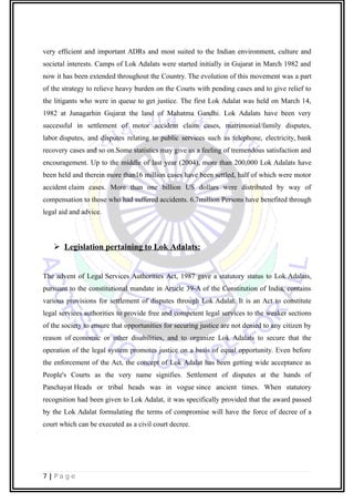 very efficient and important ADRs and most suited to the Indian environment, culture and
societal interests. Camps of Lok Adalats were started initially in Gujarat in March 1982 and
now it has been extended throughout the Country. The evolution of this movement was a part
of the strategy to relieve heavy burden on the Courts with pending cases and to give relief to
the litigants who were in queue to get justice. The first Lok Adalat was held on March 14,
1982 at Junagarhin Gujarat the land of Mahatma Gandhi. Lok Adalats have been very
successful in settlement of motor accident claim cases, matrimonial/family disputes,
labor disputes, and disputes relating to public services such as telephone, electricity, bank
recovery cases and so on.Some statistics may give us a feeling of tremendous satisfaction and
encouragement. Up to the middle of last year (2004), more than 200,000 Lok Adalats have
been held and therein more than16 million cases have been settled, half of which were motor
accident claim cases. More than one billion US dollars were distributed by way of
compensation to those who had suffered accidents. 6.7million Persons have benefited through
legal aid and advice.
 Legislation pertaining to Lok Adalats:
The advent of Legal Services Authorities Act, 1987 gave a statutory status to Lok Adalats,
pursuant to the constitutional mandate in Article 39-A of the Constitution of India, contains
various provisions for settlement of disputes through Lok Adalat. It is an Act to constitute
legal services authorities to provide free and competent legal services to the weaker sections
of the society to ensure that opportunities for securing justice are not denied to any citizen by
reason of economic or other disabilities, and to organize Lok Adalats to secure that the
operation of the legal system promotes justice on a basis of equal opportunity. Even before
the enforcement of the Act, the concept of Lok Adalat has been getting wide acceptance as
People's Courts as the very name signifies. Settlement of disputes at the hands of
Panchayat Heads or tribal heads was in vogue since ancient times. When statutory
recognition had been given to Lok Adalat, it was specifically provided that the award passed
by the Lok Adalat formulating the terms of compromise will have the force of decree of a
court which can be executed as a civil court decree.
7 | P a g e
 