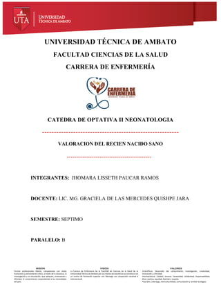 CARRERA DE
ENFERMERÍA
fcs.uta.edu.ec
catedra de salud laboral legislación y ética
profesional
Marzo - Agosto 2018
UNIVERSIDAD
TÉCNICA DE AMBATO
www.uta.edu.ec
MISIÓN
Formar profesionales líderes, competentes con visión
humanista y pensamiento crítico, a través de la docencia, la
investigación y la vinculación, que apliquen, promuevan y
difundan el conocimiento respondiendo a las necesidades
del país.
VISIÓN
La Carrera de Enfermería de la Facultad de Ciencias de la Salud de la
Universidad Técnica de Ambato por sus niveles de excelencia se constituirá en
un centro de formación superior con liderazgo con proyección nacional e
internacional.
VALORES
•Científicos: Desarrollo del conocimiento, investigación, creatividad,
innovación y criticidad.
•Humanísticos: Calidad, servicio, honestidad, solidaridad, responsabilidad,
ética, justicia, equidad, libertad y respeto.
•Sociales: Liderazgo, interculturalidad, comunicación y sentido ecológico.
UNIVERSIDAD TÉCNICA DE AMBATO
FACULTAD CIENCIAS DE LA SALUD
CARRERA DE ENFERMERÍA
CATEDRA DE OPTATIVA II NEONATOLOGIA
---------------------------------------------------------
VALORACION DEL RECIEN NACIDO SANO
--------------------------------------------
INTEGRANTES: JHOMARA LISSETH PAUCAR RAMOS
DOCENTE: LIC. MG. GRACIELA DE LAS MERCEDES QUISHPE JARA
SEMESTRE: SEPTIMO
PARALELO: B
 