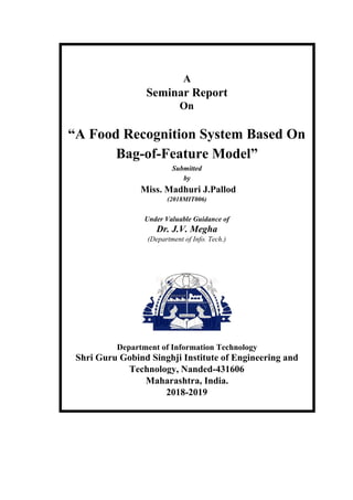 A
Seminar Report
On
“A Food Recognition System Based On
Bag-of-Feature Model”
Submitted
by
Miss. Madhuri J.Pallod
(2018MIT006)
Under Valuable Guidance of
Dr. J.V. Megha
(Department of Info. Tech.)
Department of Information Technology
Shri Guru Gobind Singhji Institute of Engineering and
Technology, Nanded-431606
Maharashtra, India.
2018-2019
 