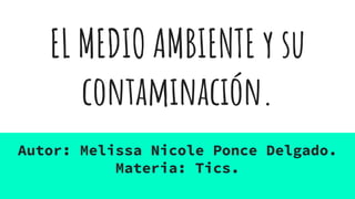 EL MEDIO AMBIENTE y su
contaminación.
Autor: Melissa Nicole Ponce Delgado.
Materia: Tics.
 