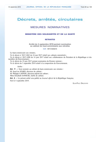 Décrets, arrêtés, circulaires
MESURES NOMINATIVES
MINISTÈRE DES SOLIDARITÉS ET DE LA SANTÉ
RETRAITES
Arrêté du 4 septembre 2019 portant nomination
au cabinet du haut-commissaire aux retraites
NOR : RETC1925507A
Le haut-commissaire aux retraites,
Vu le décret no
2017-1063 du 18 mai 2017 relatif aux cabinets ministériels ;
Vu le décret no
2017-1098 du 14 juin 2017 relatif aux collaborateurs du Président de la République et des
membres du Gouvernement ;
Vu le décret du 19 juin 2017 portant nomination du Premier ministre ;
Vu le décret du 3 septembre 2019 relatif à la composition du Gouvernement,
Arrête :
Art. 1er
. – Sont nommés au cabinet du haut-commissaire aux retraites :
M. Jean-Luc IZARD, directeur du cabinet ;
M. Philippe LAFFON, directeur-adjoint du cabinet ;
Mme Elisabeth SAWICKI, cheffe de cabinet.
Art. 2. – Le présent arrêté sera publié au Journal officiel de la République française.
Fait le 4 septembre 2019.
JEAN-PAUL DELEVOYE
10 septembre 2019 JOURNAL OFFICIEL DE LA RÉPUBLIQUE FRANÇAISE Texte 92 sur 129
 