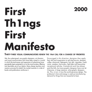 Thirty-three visual communicators renew the 1964 call for a change of priorities
2000
First
Th1ngs
First
Manifesto
We, the undersigned, are graphic designers, art directors
and visual communicators who have been raised in a world
in which the techniques and apparatus of advertising have
persistently been presented to us as the most lucrative, effective
and desirable use of our talents. Many design teachers and
mentors promote this belief; the market rewards it; a tide of
books and publications reinforces it.
Encouraged in this direction, designers then apply
their skill and imagination to sell dog biscuits, designer
coffee, diamonds, detergents, hair gel, cigarettes, credit
cards, sneakers, butt toners, light beer and heavy-duty
recreational vehicles. Commercial work has always
paid the bills, but many graphic designers have now let
it become, in large measure, what graphic designers
do. This, in turn, is how the world perceives design. The
profession’s time and energy is used up manufacturing
demand for things that are inessential at best.
 
