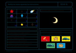 Comprender instrucciones escritas nivel 2 www.gesfomedia.com
FICHA 18
Realiza las tareas siguiendo las instrucciones.
1. Rodea el coche que está en el verde.
2. Tacha la maleta que está en el azul.
Dibuja dos estrellas por encima de la luna.
Observa la tabla y sigue las instrucciones.
1. Escribe la letra E en la casilla número 9.
2. ¿Cuántas letras hay en la tabla?
3. Tacha el dibujo de la estrella.
4. ¿Qué hay en la casilla número 4?
5. Dibuja un triángulo en la casilla número 10.
6. ¿En qué casilla está el rombo negro?
1 2 3
4 5 6
7 8 9
10 11 12
E
U
 
