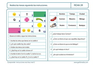 Comprender instrucciones escritas nivel 2 www.gesfomedia.com
FICHA 39
Realiza las tareas siguiendo las instrucciones.
5 ¿De qué ciudad es el fontanero?
4 ¿En qué trabaja el chico?
3 ¿Cómo se llama la que es de Málaga?
2 ¿Cómo se llama el que usa zapatillas deportivas?
1 ¿Qué trabajo tiene Carmen?
Nombre Trabajo Ciudad
Carmen Maestra Málaga
Rubén Fontanero Badajoz
Observa la tabla y sigue las instrucciones.
1. Escribe los años que tienes en la casilla 8.
2. ¿En qué casilla hay dos soles?
3. Rodea dos letras de la tabla.
4. ¿Qué hay en la casilla número 6?
5. Escribe la letra H en la casilla 7 y tacha la cruz.
6. ¿Qué hay en la casilla 4? ¿Y en la casilla 1?
1 2 3
4 5 6
7 8 9
10 11 12
Q
T
S
 