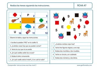 Comprender instrucciones escritas nivel 2 www.gesfomedia.com
FICHA 47
Realiza las tareas siguiendo las instrucciones.
Observa la tabla y sigue las instrucciones.
1. Escribe la palabra “PAZ” en la casilla 12.
2. ¿Cuántas cosas hay que se pueden comer?
3. Tacha la cruz que no es verde.
4. ¿En qué casillas están las cruces?
5. Rodea la letra consonante.
6. ¿En qué casilla está el móvil? ¿Y en cuál la nube?
1 2 3
4 5 6
7 8 9
10 11 12
P
U
1 ¿Cuántos rombos rojos hay?
2 Tacha tres ﬁguras negras y una roja.
3 Rodea dos mochilas y dos muebles.
4 Tacha un círculo y un cuadrado.
5 Rodea dos números y dos letras.
9
5
E
S
9
3
7
 