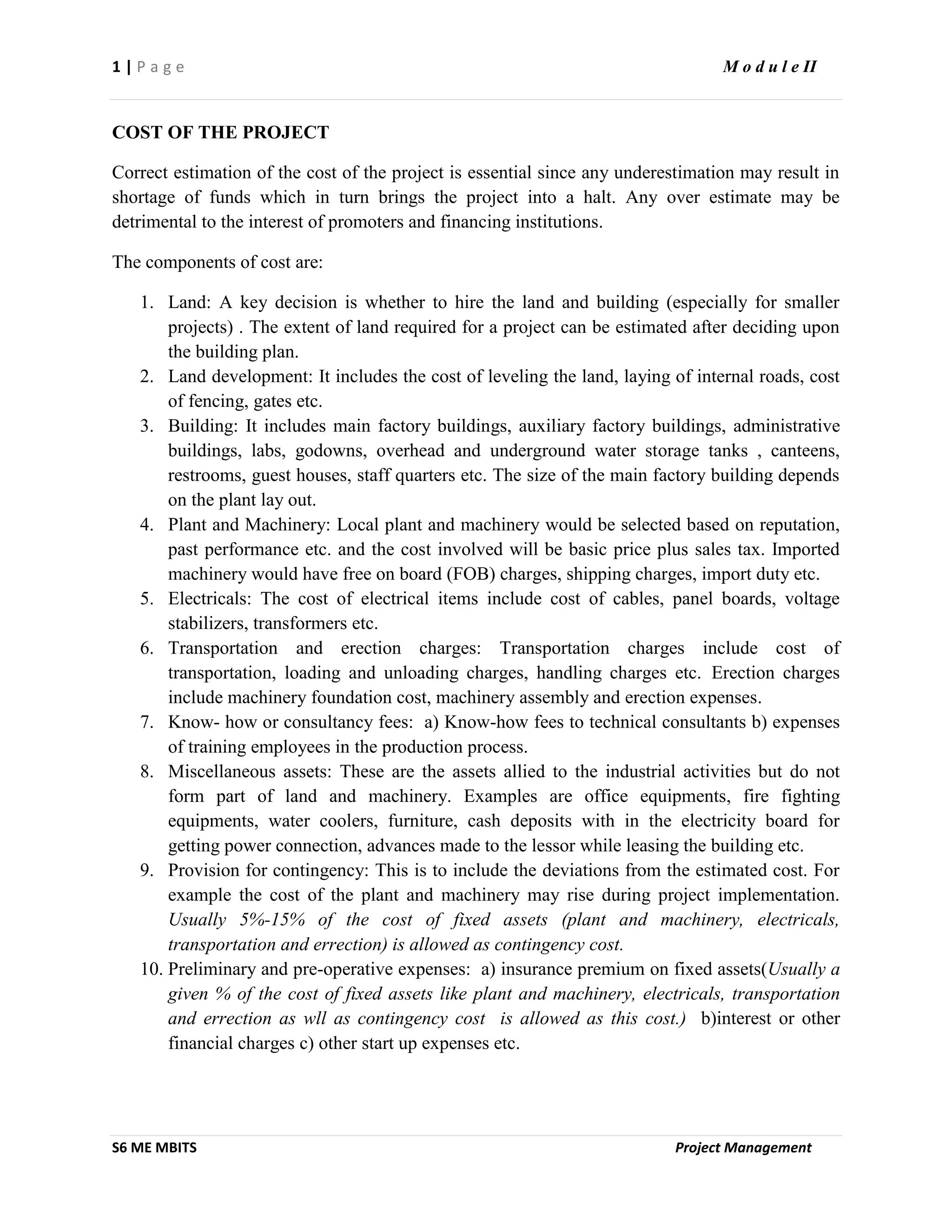 1 | P a g e M o d u l e II
S6 ME MBITS Project Management
COST OF THE PROJECT
Correct estimation of the cost of the project is essential since any underestimation may result in
shortage of funds which in turn brings the project into a halt. Any over estimate may be
detrimental to the interest of promoters and financing institutions.
The components of cost are:
1. Land: A key decision is whether to hire the land and building (especially for smaller
projects) . The extent of land required for a project can be estimated after deciding upon
the building plan.
2. Land development: It includes the cost of leveling the land, laying of internal roads, cost
of fencing, gates etc.
3. Building: It includes main factory buildings, auxiliary factory buildings, administrative
buildings, labs, godowns, overhead and underground water storage tanks , canteens,
restrooms, guest houses, staff quarters etc. The size of the main factory building depends
on the plant lay out.
4. Plant and Machinery: Local plant and machinery would be selected based on reputation,
past performance etc. and the cost involved will be basic price plus sales tax. Imported
machinery would have free on board (FOB) charges, shipping charges, import duty etc.
5. Electricals: The cost of electrical items include cost of cables, panel boards, voltage
stabilizers, transformers etc.
6. Transportation and erection charges: Transportation charges include cost of
transportation, loading and unloading charges, handling charges etc. Erection charges
include machinery foundation cost, machinery assembly and erection expenses.
7. Know- how or consultancy fees: a) Know-how fees to technical consultants b) expenses
of training employees in the production process.
8. Miscellaneous assets: These are the assets allied to the industrial activities but do not
form part of land and machinery. Examples are office equipments, fire fighting
equipments, water coolers, furniture, cash deposits with in the electricity board for
getting power connection, advances made to the lessor while leasing the building etc.
9. Provision for contingency: This is to include the deviations from the estimated cost. For
example the cost of the plant and machinery may rise during project implementation.
Usually 5%-15% of the cost of fixed assets (plant and machinery, electricals,
transportation and errection) is allowed as contingency cost.
10. Preliminary and pre-operative expenses: a) insurance premium on fixed assets(Usually a
given % of the cost of fixed assets like plant and machinery, electricals, transportation
and errection as wll as contingency cost is allowed as this cost.) b)interest or other
financial charges c) other start up expenses etc.
 