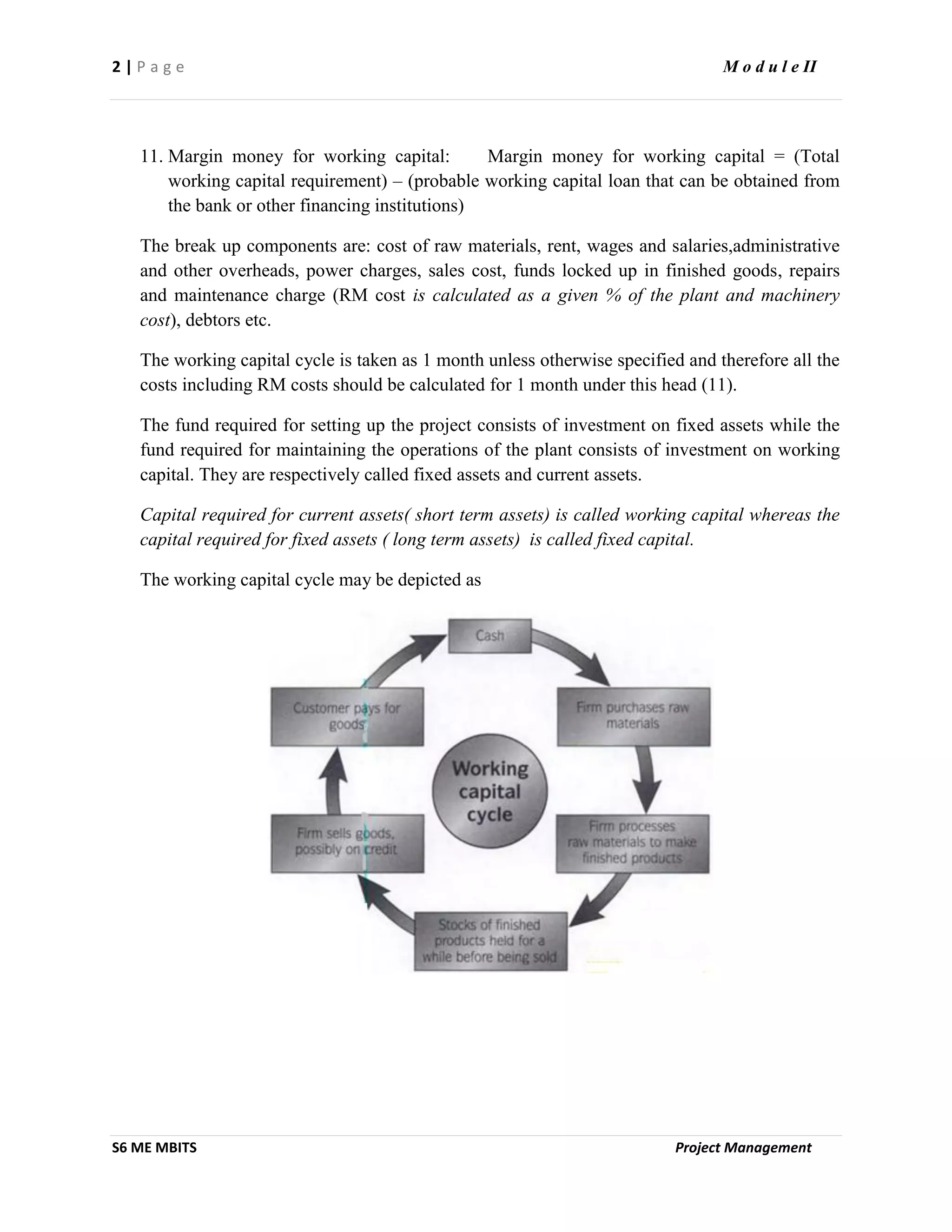 2 | P a g e M o d u l e II
S6 ME MBITS Project Management
11. Margin money for working capital: Margin money for working capital = (Total
working capital requirement) – (probable working capital loan that can be obtained from
the bank or other financing institutions)
The break up components are: cost of raw materials, rent, wages and salaries,administrative
and other overheads, power charges, sales cost, funds locked up in finished goods, repairs
and maintenance charge (RM cost is calculated as a given % of the plant and machinery
cost), debtors etc.
The working capital cycle is taken as 1 month unless otherwise specified and therefore all the
costs including RM costs should be calculated for 1 month under this head (11).
The fund required for setting up the project consists of investment on fixed assets while the
fund required for maintaining the operations of the plant consists of investment on working
capital. They are respectively called fixed assets and current assets.
Capital required for current assets( short term assets) is called working capital whereas the
capital required for fixed assets ( long term assets) is called fixed capital.
The working capital cycle may be depicted as
 
